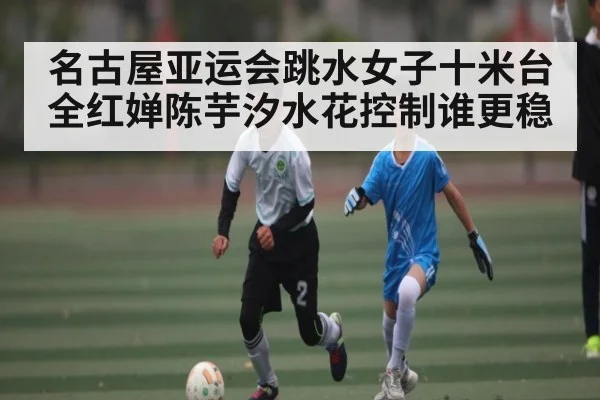 名古屋亚运会跳水女子十米台全红婵陈芋汐水花控制谁更稳
