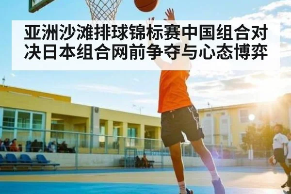 亚洲沙滩排球锦标赛中国组合对决日本组合网前争夺与心态博弈
